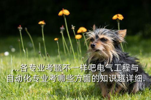 ...各專業(yè)考題不一樣吧電氣工程與自動化專業(yè)考哪些方面的知識越詳細...