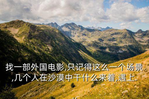 找一部外國(guó)電影,只記得這么一個(gè)場(chǎng)景,幾個(gè)人在沙漠中干什么來著,遇上...