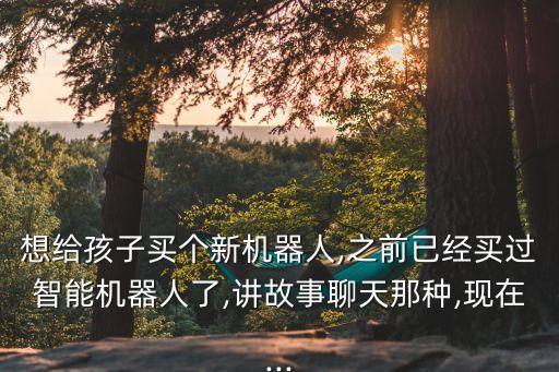 想給孩子買個新機(jī)器人,之前已經(jīng)買過智能機(jī)器人了,講故事聊天那種,現(xiàn)在...