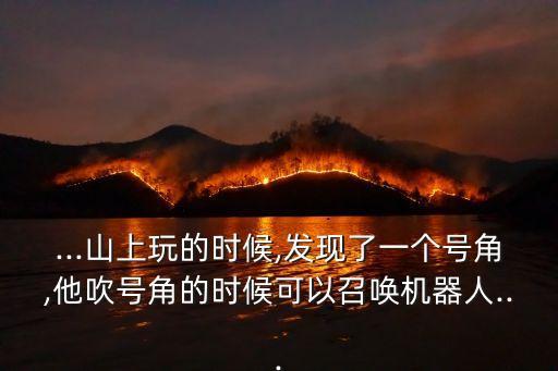 ...山上玩的時候,發(fā)現(xiàn)了一個號角,他吹號角的時候可以召喚機器人...