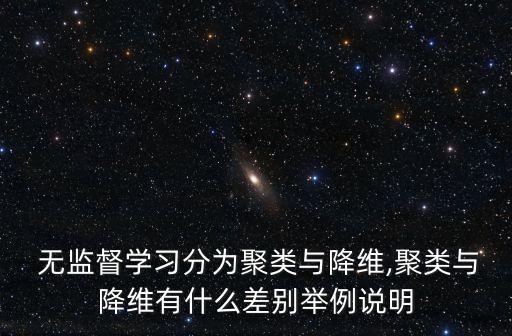  無(wú)監(jiān)督學(xué)習(xí)分為聚類(lèi)與降維,聚類(lèi)與降維有什么差別舉例說(shuō)明
