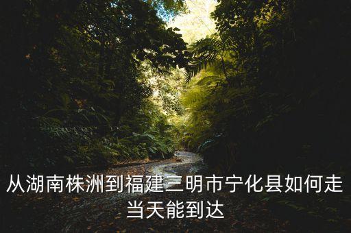 從湖南株洲到福建三明市寧化縣如何走當(dāng)天能到達(dá)