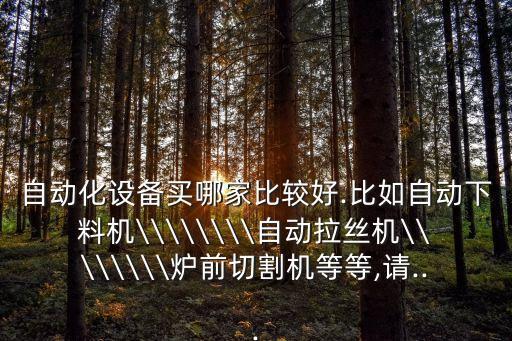 自動(dòng)化設(shè)備買哪家比較好.比如自動(dòng)下料機(jī)\\\\\\\\自動(dòng)拉絲機(jī)\\\\\\\\爐前切割機(jī)等等,請(qǐng)...