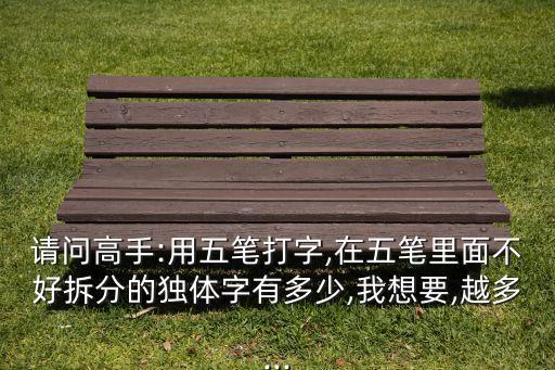 請問高手:用五筆打字,在五筆里面不好拆分的獨體字有多少,我想要,越多...