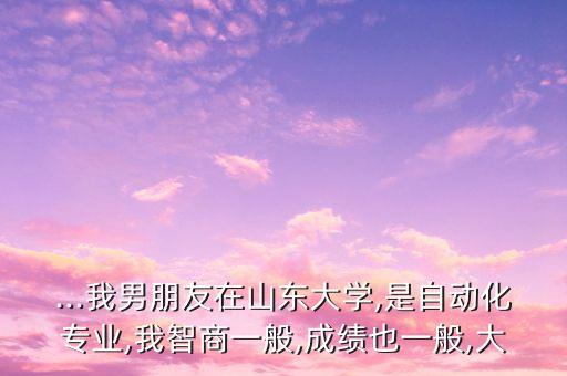 ...我男朋友在山東大學(xué),是自動(dòng)化專業(yè),我智商一般,成績(jī)也一般,大