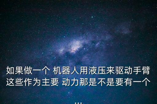 如果做一個 機器人用液壓來驅(qū)動手臂這些作為主要 動力那是不是要有一個...
