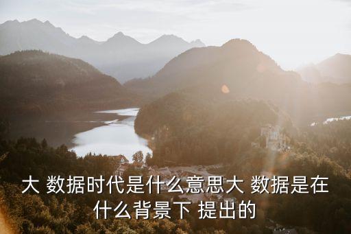 大 數(shù)據(jù)時代是什么意思大 數(shù)據(jù)是在什么背景下 提出的