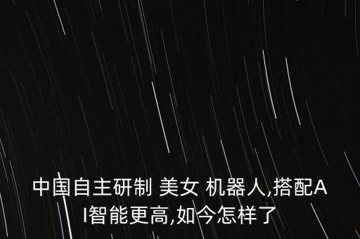 中國自主研制 美女 機器人,搭配AI智能更高,如今怎樣了