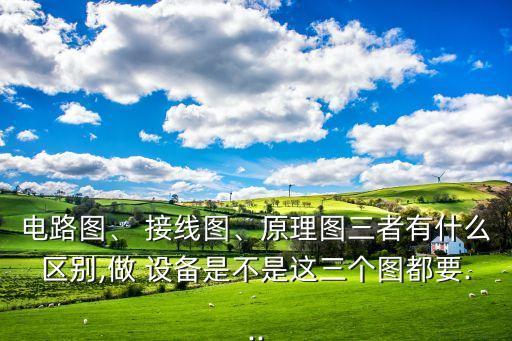 電路圖、 接線圖、原理圖三者有什么區(qū)別,做 設(shè)備是不是這三個圖都要...