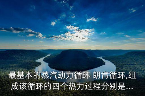 最基本的蒸汽動(dòng)力循環(huán) 朗肯循環(huán),組成該循環(huán)的四個(gè)熱力過程分別是...
