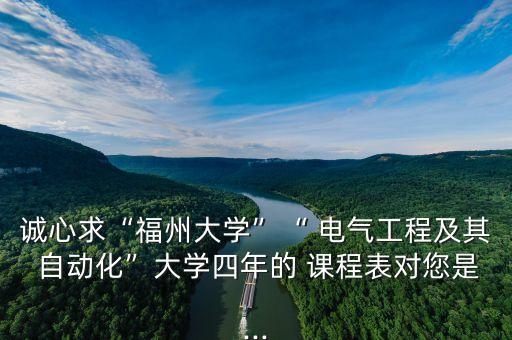 誠心求“福州大學(xué)”“ 電氣工程及其 自動(dòng)化”大學(xué)四年的 課程表對(duì)您是...