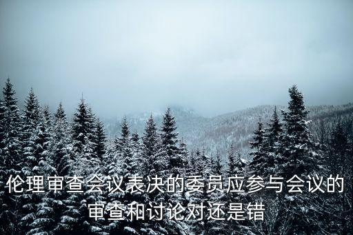 倫理審查會(huì)議表決的委員應(yīng)參與會(huì)議的審查和討論對(duì)還是錯(cuò)