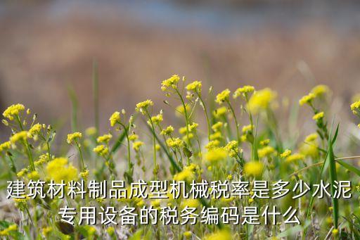 建筑材料制品成型機械稅率是多少水泥專用設(shè)備的稅務(wù)編碼是什么