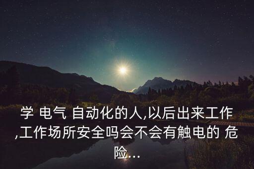 學 電氣 自動化的人,以后出來工作,工作場所安全嗎會不會有觸電的 危險...