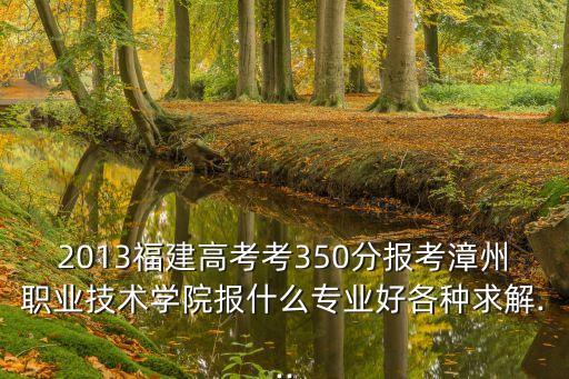 2013福建高考考350分報考漳州職業(yè)技術(shù)學(xué)院報什么專業(yè)好各種求解...