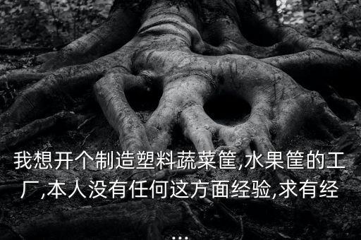我想開個制造塑料蔬菜筐,水果筐的工廠,本人沒有任何這方面經(jīng)驗,求有經(jīng)...