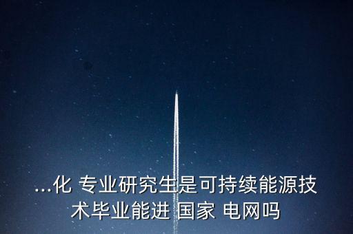 ...化 專業(yè)研究生是可持續(xù)能源技術(shù)畢業(yè)能進 國家 電網(wǎng)嗎