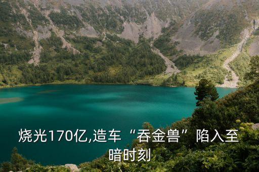 燒光170億,造車“吞金獸”陷入至暗時刻
