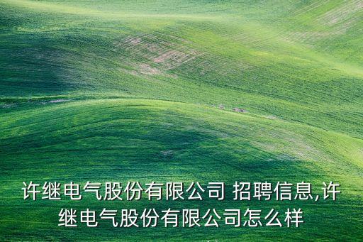 許繼電氣股份有限公司 招聘信息,許繼電氣股份有限公司怎么樣