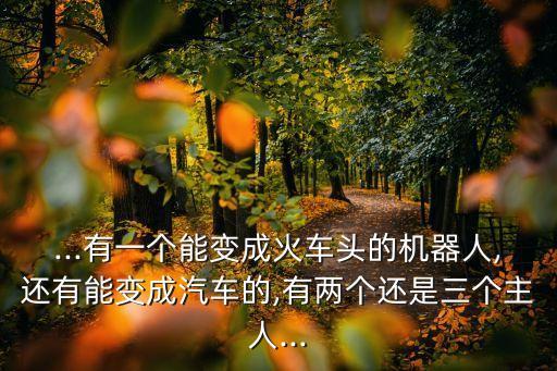 ...有一個(gè)能變成火車頭的機(jī)器人,還有能變成汽車的,有兩個(gè)還是三個(gè)主人...