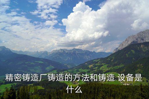 精密鑄造廠鑄造的方法和鑄造 設(shè)備是什么