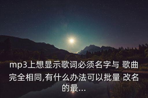 mp3上想顯示歌詞必須名字與 歌曲完全相同,有什么辦法可以批量 改名的最...