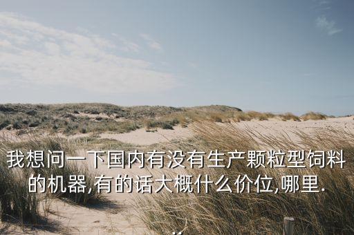 我想問一下國內(nèi)有沒有生產(chǎn)顆粒型飼料的機器,有的話大概什么價位,哪里...