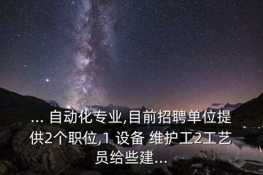 ... 自動化專業(yè),目前招聘單位提供2個職位,1 設(shè)備 維護(hù)工2工藝員給些建...