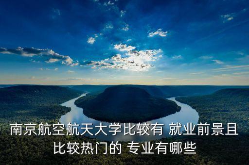 南京航空航天大學(xué)比較有 就業(yè)前景且比較熱門的 專業(yè)有哪些