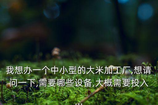 我想辦一個中小型的大米加工廠,想請問一下,需要哪些設(shè)備,大概需要投入...