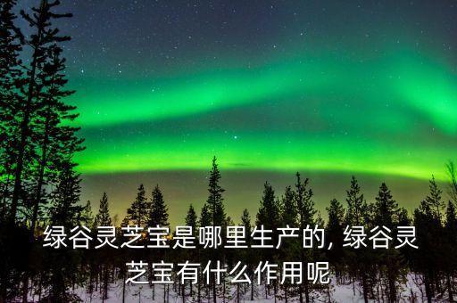  綠谷靈芝寶是哪里生產(chǎn)的, 綠谷靈芝寶有什么作用呢
