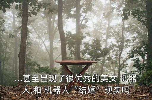 ...甚至出現(xiàn)了很優(yōu)秀的美女 機器人,和 機器人“結(jié)婚”現(xiàn)實嗎