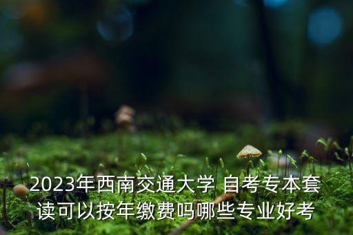 2023年西南交通大學(xué) 自考專本套讀可以按年繳費(fèi)嗎哪些專業(yè)好考
