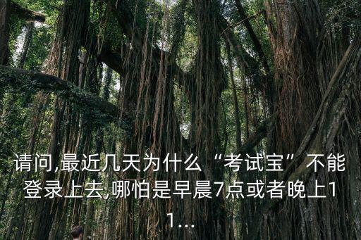 請問,最近幾天為什么“考試寶”不能登錄上去,哪怕是早晨7點(diǎn)或者晚上11...