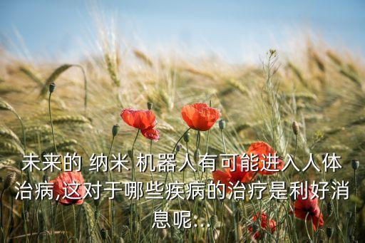 未來(lái)的 納米 機(jī)器人有可能進(jìn)入人體治病,這對(duì)于哪些疾病的治療是利好消息呢...