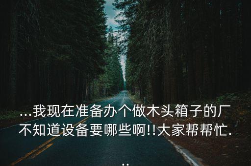 ...我現(xiàn)在準(zhǔn)備辦個(gè)做木頭箱子的廠不知道設(shè)備要哪些啊!!大家?guī)蛶兔?..