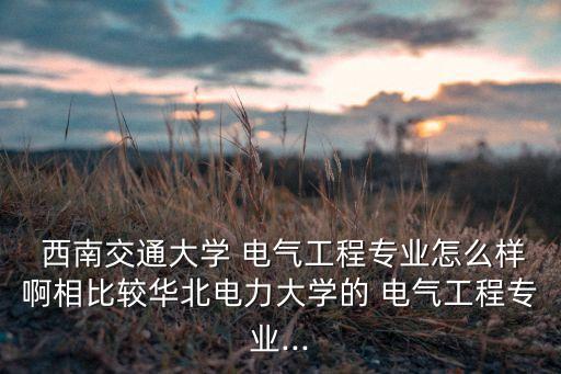  西南交通大學 電氣工程專業(yè)怎么樣啊相比較華北電力大學的 電氣工程專業(yè)...