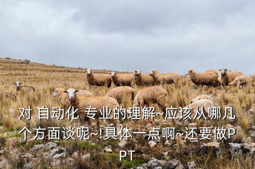 對(duì) 自動(dòng)化 專業(yè)的理解~應(yīng)該從哪幾個(gè)方面談呢~!具體一點(diǎn)啊~還要做PPT