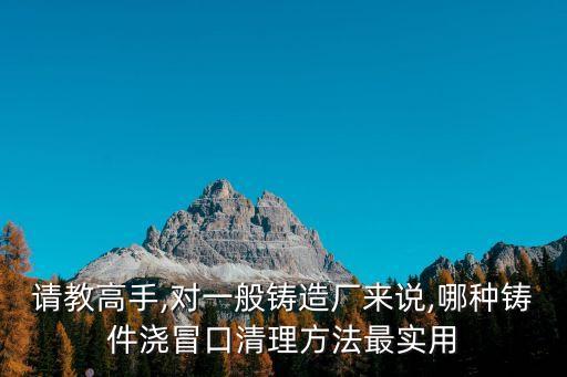 請教高手,對一般鑄造廠來說,哪種鑄件澆冒口清理方法最實(shí)用