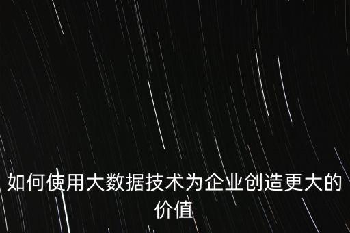 如何使用大數據技術為企業(yè)創(chuàng)造更大的價值