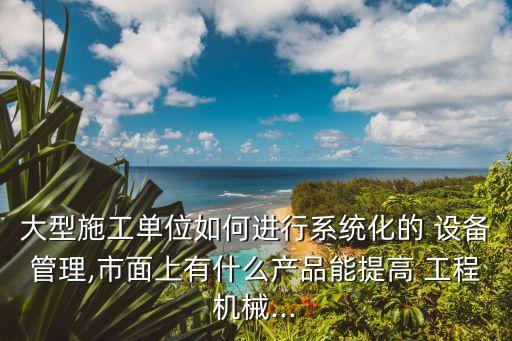 大型施工單位如何進行系統(tǒng)化的 設備管理,市面上有什么產(chǎn)品能提高 工程機械...