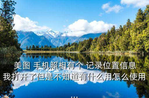  美圖 手機(jī)照相有個(gè) 記錄位置信息我打開了但是不知道有什么用怎么使用...
