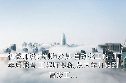 機(jī)械師設(shè)計(jì)制造及其 自動(dòng)化工作 幾年后能考 工程師職稱,從大學(xué)開(kāi)始到高級(jí)工...