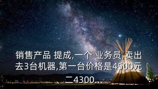 銷售產(chǎn)品 提成,一個(gè) 業(yè)務(wù)員,賣出去3臺(tái)機(jī)器,第一臺(tái)價(jià)格是4500元、二4300...
