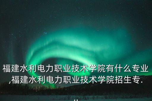 福建水利電力職業(yè)技術(shù)學(xué)院有什么專業(yè),福建水利電力職業(yè)技術(shù)學(xué)院招生專...