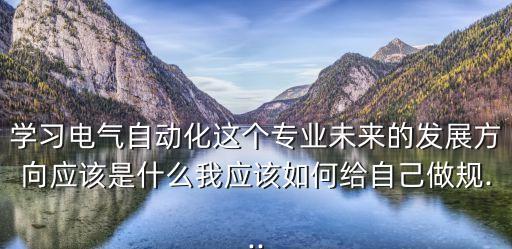 學(xué)習(xí)電氣自動(dòng)化這個(gè)專業(yè)未來的發(fā)展方向應(yīng)該是什么我應(yīng)該如何給自己做規(guī)...