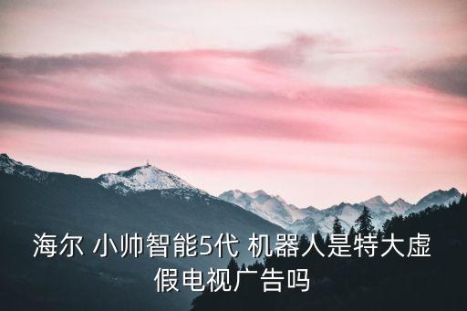 海爾 小帥智能5代 機(jī)器人是特大虛假電視廣告嗎