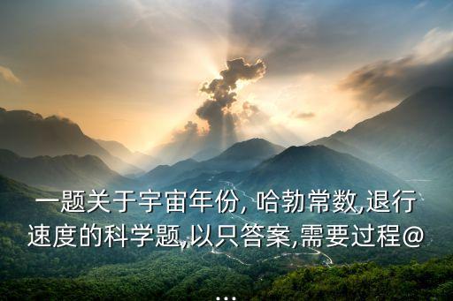 一題關(guān)于宇宙年份, 哈勃常數(shù),退行速度的科學(xué)題,以只答案,需要過程@...