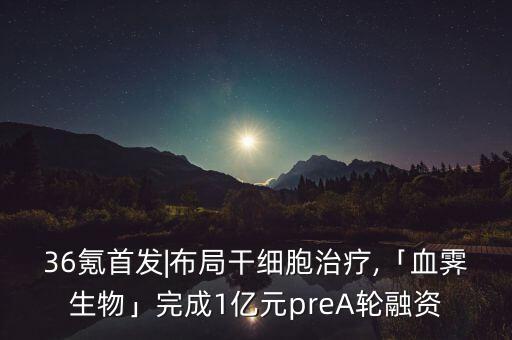 36氪首發(fā)|布局干細(xì)胞治療,「血霽生物」完成1億元preA輪融資