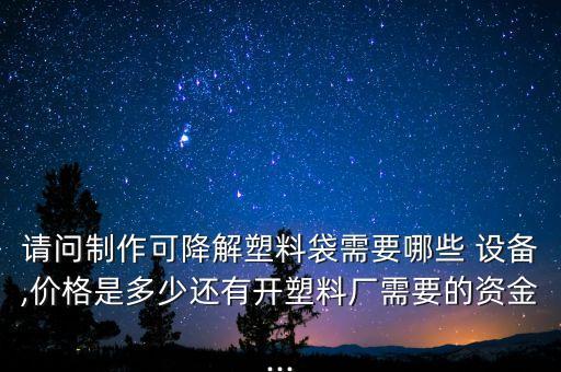 請問制作可降解塑料袋需要哪些 設(shè)備,價格是多少還有開塑料廠需要的資金...